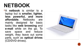 NETBOOK
A netbook is similar to a
laptop but is smaller, lighter,
less powerful, and more
affordable. Netbooks are
mainly designed for basic
tasks like web browsing and
e-mail while on the go. To
save space and reduce
weight, they leave out some
parts, such as optical drives
(CD/DVD drives).
 