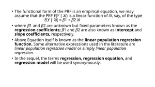 • The functional form of the PRF is an empirical equation, we may
assume that the PRF E(Y | Xi) is a linear function of Xi, say, of the type
E(Y | Xi) = β1 + β2 Xi
• where β1 and β2 are unknown but fixed parameters known as the
regression coefficients; β1 and β2 are also known as intercept and
slope coefficients, respectively.
• Above Equation itself is known as the linear population regression
function. Some alternative expressions used in the literature are
linear population regression model or simply linear population
regression.
• In the sequel, the terms regression, regression equation, and
regression model will be used synonymously.
 