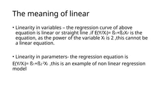 The meaning of linear
• Linearity in variables – the regression curve of above
equation is linear or straight line .if E(Y/Xi)= ß1+ß2Xi2
is the
equation, as the power of the variable Xi is 2 ,this cannot be
a linear equation.
• Linearity in parameters- the regression equation is
E(Y/Xi)= ß1+ß2 2
Xi ,this is an example of non linear regression
model
 