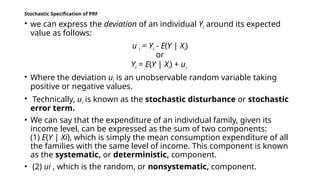 Stochastic Specification of PRF
• we can express the deviation of an individual Yi around its expected
value as follows:
u i = Yi - E(Y | Xi)
or
Yi = E(Y | Xi) + ui
• Where the deviation ui is an unobservable random variable taking
positive or negative values.
• Technically, ui is known as the stochastic disturbance or stochastic
error term.
• We can say that the expenditure of an individual family, given its
income level, can be expressed as the sum of two components:
(1) E(Y | Xi), which is simply the mean consumption expenditure of all
the families with the same level of income. This component is known
as the systematic, or deterministic, component.
• (2) ui , which is the random, or nonsystematic, component.
 
