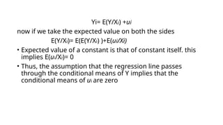 Yi= E(Y/Xi) +ui
now if we take the expected value on both the sides
E(Y/Xi)= E(E(Y/Xi) )+E(ui/Xi)
• Expected value of a constant is that of constant itself. this
implies E(ui/Xi)= 0
• Thus, the assumption that the regression line passes
through the conditional means of Y implies that the
conditional means of ui are zero
 