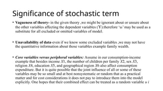 Significance of stochastic term
• Vagueness of theory- in the given theory ,we might be ignorant about or unsure about
the other variables affecting the dependent variables (Y).therefore ‘ui’ may be used as a
substitute for all excluded or omitted variables of model.
• Unavailability of data-even if we know some excluded variables ,we may not have
the quantitative information about those variables example family wealth.
• Core variables versus peripheral variables: Assume in our consumption-income
example that besides income X1, the number of children per family X2, sex X3,
religion X4, education X5, and geographical region X6 also affect consumption
expenditure. But it is quite possible that the joint influence of all or some of these
variables may be so small and at best nonsystematic or random that as a practical
matter and for cost considerations it does not pay to introduce them into the model
explicitly. One hopes that their combined effect can be treated as a random variable u i
 