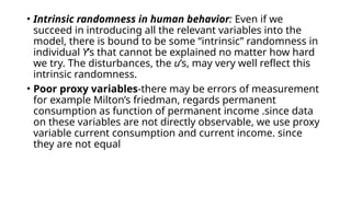 • Intrinsic randomness in human behavior: Even if we
succeed in introducing all the relevant variables into the
model, there is bound to be some “intrinsic” randomness in
individual Y’s that cannot be explained no matter how hard
we try. The disturbances, the u’s, may very well reflect this
intrinsic randomness.
• Poor proxy variables-there may be errors of measurement
for example Milton’s friedman, regards permanent
consumption as function of permanent income .since data
on these variables are not directly observable, we use proxy
variable current consumption and current income. since
they are not equal
 