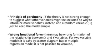• Principle of parsimony –if the theory is not strong enough
to suggest what other variables might be included so why to
introduce more variables, instead add a random variable (ui)
just to keep the model simple
• Wrong functional form- there may be wrong formation of
the relationship between X and Y variables. For two variable
models it is easy by scatter diagram but in mutiple
regression model it is not possible to visualise,
 
