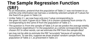 The Sample Regression Function
(SRF)
• As an illustration, pretend that the population of Table 2.1 was not known to us
and the only information we had was a randomly selected sample of Y values for
the fixed X’s as given in Table 2.4.
• Unlike Table 2.1, we now have only one Y value corresponding to
the given X’s; each Y (given Xi) in Table 2.4 is chosen randomly from similar Y’s
corresponding to the same Xi from the population of Table 2.1.
• The question is: From the sample of Table 2.4 can we predict the average weekly
consumption expenditure Y in the population as a whole corresponding to the
chosen X’s? In other words, can we estimate the PRF from the sample data?
• we may not be able to estimate the PRF “accurately” because of sampling
fluctuations. To see this, suppose we draw another random sample from the
population of Table 2.1, as presented in Table 2.5
 