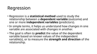 Regression
• Regression is a statistical method used to study the
relationship between a dependent variable (outcome) and
one or more independent variables (predictors).
• In simple terms, it helps us understand how changes in one
variable are associated with changes in another.
• The goal is often to predict the value of the dependent
variable based on known values of the independent
variable(s), or to measure the strength and direction of the
relationship.
 