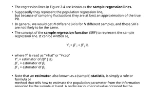• The regression lines in Figure 2.4 are known as the sample regression lines.
• Supposedly they represent the population regression line,
but because of sampling fluctuations they are at best an approximation of the true
PR.
• In general, we would get N different SRFs for N different samples, and these SRFs
are not likely to be the same.
• The concept of the sample regression function (SRF) to represent the sample
regression line. It can be written as,
Yˆi = βˆ1 + βˆ2 Xi
• where Yˆ is read as “Y-hat’’ or “Y-cap’’
Yˆi = estimator of E(Y | Xi)
βˆ1 = estimator of β1
βˆ2 = estimator of β2
• Note that an estimator, also known as a (sample) statistic, is simply a rule or
formula or
method that tells how to estimate the population parameter from the information
 