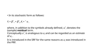 • In its stochastic form as follows:
Yi = βˆ1 + βˆ2 Xi + ˆ u i
where, in addition to the symbols already defined, uˆi denotes the
(sample) residual term.
Conceptually uˆi is analogous to ui and can be regarded as an estimate
of ui .
It is introduced in the SRF for the same reasons as ui was introduced in
the PRF.
 