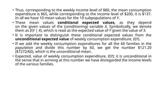 • Thus, corresponding to the weekly income level of $80, the mean consumption
expenditure is $65, while corresponding to the income level of $200, it is $137.
In all we have 10 mean values for the 10 subpopulations of Y.
• These mean values conditional expected values, as they depend
on the given values of the (conditioning) variable X. Symbolically, we denote
them as E(Y | X), which is read as the expected value of Y given the value of X.
• It is important to distinguish these conditional expected values from the
unconditional expected value of weekly consumption expenditure, E(Y).
• If we add the weekly consumption expenditures for all the 60 families in the
population and divide this number by 60, we get the number $121.20
($7272/60), which is the unconditional mean.
• Expected, value of weekly consumption expenditure, E(Y); it is unconditional in
the sense that in arriving at this number we have disregarded the income levels
of the various families.
 