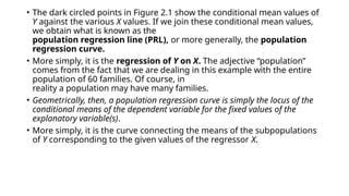 • The dark circled points in Figure 2.1 show the conditional mean values of
Y against the various X values. If we join these conditional mean values,
we obtain what is known as the
population regression line (PRL), or more generally, the population
regression curve.
• More simply, it is the regression of Y on X. The adjective “population”
comes from the fact that we are dealing in this example with the entire
population of 60 families. Of course, in
reality a population may have many families.
• Geometrically, then, a population regression curve is simply the locus of the
conditional means of the dependent variable for the fixed values of the
explanatory variable(s).
• More simply, it is the curve connecting the means of the subpopulations
of Y corresponding to the given values of the regressor X.
 