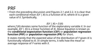 PRF
• From the preceding discussion and Figures 2.1 and 2.2, it is clear that
each conditional mean E(Y | Xi) is a function of Xi, where Xi is a given
value of X. Symbolically,
E(Y | Xi) = f (Xi)
where f (Xi) denotes some function of the explanatory variable X. In our
example, E(Y | Xi) is a linear function of Xi. Above Equation is known as
the conditional expectation function (CEF) or population regression
function (PRF) or population regression (PR) for short.
It states merely that the expected value of the distribution of Y given Xi is
functionally related to Xi. In simple terms, it tells how the mean or
average response of Y varies with X.
 
