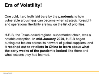 © McGraw Hill LLC
Era of Volatility!
One cold, hard truth laid bare by the pandemic is how
vulnerable a business can become when strategic foresight
and operational flexibility are low on the list of priorities.
H-E-B, the Texas-based regional supermarket chain, was a
notable exception. In mid-January 2020, H-E-B began
putting out feelers across its network of global suppliers, and
it reached out to retailers in China to learn about what
the early weeks of the pandemic looked like there and
what lessons they had learned.
 