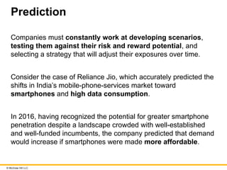 © McGraw Hill LLC
Prediction
Companies must constantly work at developing scenarios,
testing them against their risk and reward potential, and
selecting a strategy that will adjust their exposures over time.
Consider the case of Reliance Jio, which accurately predicted the
shifts in India’s mobile-phone-services market toward
smartphones and high data consumption.
In 2016, having recognized the potential for greater smartphone
penetration despite a landscape crowded with well-established
and well-funded incumbents, the company predicted that demand
would increase if smartphones were made more affordable.
 