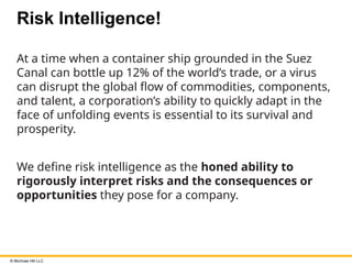 © McGraw Hill LLC
Risk Intelligence!
At a time when a container ship grounded in the Suez
Canal can bottle up 12% of the world’s trade, or a virus
can disrupt the global flow of commodities, components,
and talent, a corporation’s ability to quickly adapt in the
face of unfolding events is essential to its survival and
prosperity.
We define risk intelligence as the honed ability to
rigorously interpret risks and the consequences or
opportunities they pose for a company.
 