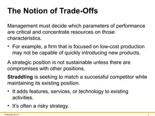 © McGraw Hill LLC 3
The Notion of Trade-Offs
Management must decide which parameters of performance
are critical and concentrate resources on those
characteristics.
• For example, a firm that is focused on low-cost production
may not be capable of quickly introducing new products.
A strategic position is not sustainable unless there are
compromises with other positions.
Straddling is seeking to match a successful competitor while
maintaining its existing position.
• It adds features, services, or technology to existing
activities.
• It’s often a risky strategy.
 