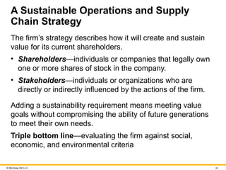 © McGraw Hill LLC 31
A Sustainable Operations and Supply
Chain Strategy
The firm’s strategy describes how it will create and sustain
value for its current shareholders.
• Shareholders—individuals or companies that legally own
one or more shares of stock in the company.
• Stakeholders—individuals or organizations who are
directly or indirectly influenced by the actions of the firm.
Adding a sustainability requirement means meeting value
goals without compromising the ability of future generations
to meet their own needs.
Triple bottom line—evaluating the firm against social,
economic, and environmental criteria
 