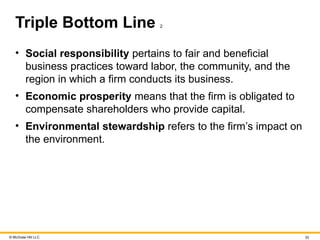 © McGraw Hill LLC 33
Triple Bottom Line 2
• Social responsibility pertains to fair and beneficial
business practices toward labor, the community, and the
region in which a firm conducts its business.
• Economic prosperity means that the firm is obligated to
compensate shareholders who provide capital.
• Environmental stewardship refers to the firm’s impact on
the environment.
 