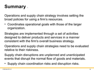 © McGraw Hill LLC 34
Summary 1
Operations and supply chain strategy involves setting the
broad policies for using a firm’s resources.
• Coordinates operational goals with those of the larger
organization.
Strategies are implemented through a set of activities
designed to deliver products and services in a manner
consistent with the firm's overall business strategy.
Operations and supply chain strategies need to be evaluated
relative to their riskiness.
Supply chain disruptions are unplanned and unanticipated
events that disrupt the normal flow of goods and materials.
• Supply chain coordination risks and disruption risks.
 