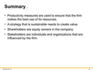 © McGraw Hill LLC 35
Summary 2
• Productivity measures are used to ensure that the firm
makes the best use of its resources.
• A strategy that is sustainable needs to create value.
• Shareholders are equity owners in the company.
• Stakeholders are individuals and organizations that are
influenced by the firm.
 