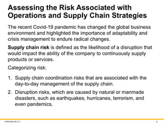 © McGraw Hill LLC 8
Assessing the Risk Associated with
Operations and Supply Chain Strategies
The recent Covid-19 pandemic has changed the global business
environment and highlighted the importance of adaptability and
crisis management to endure radical changes.
Supply chain risk is defined as the likelihood of a disruption that
would impact the ability of the company to continuously supply
products or services.
Categorizing risk:
1. Supply chain coordination risks that are associated with the
day-to-day management of the supply chain.
2. Disruption risks, which are caused by natural or manmade
disasters, such as earthquakes, hurricanes, terrorism, and
even pandemics.
 