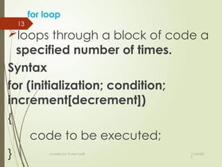 11/04/202
5
compiled by: IT dep't staffs
13
for loop
loops through a block of code a
specified number of times.
Syntax
for (initialization; condition;
increment[decrement])
{
code to be executed;
}
 