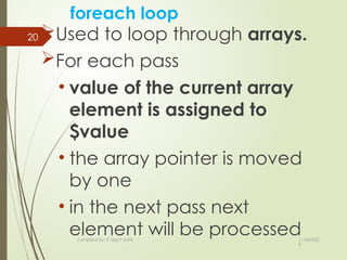 11/04/202
5
compiled by: IT dep't staffs
20
foreach loop
Used to loop through arrays.
For each pass
• value of the current array
element is assigned to
$value
• the array pointer is moved
by one
• in the next pass next
element will be processed
 