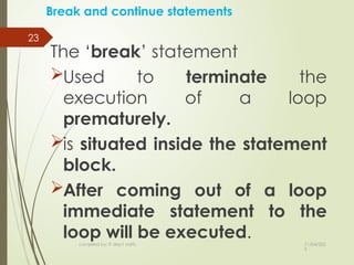 11/04/202
5
compiled by: IT dep't staffs
23
Break and continue statements
The ‘break’ statement
Used to terminate the
execution of a loop
prematurely.
is situated inside the statement
block.
After coming out of a loop
immediate statement to the
loop will be executed.
 