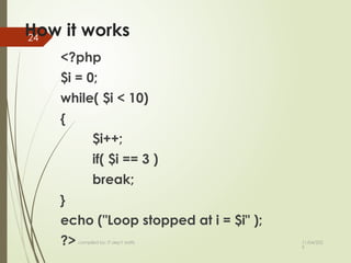 11/04/202
5
compiled by: IT dep't staffs
24
How it works
<?php
$i = 0;
while( $i < 10)
{
$i++;
if( $i == 3 )
break;
}
echo ("Loop stopped at i = $i" );
?>
 