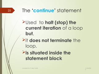 11/04/202
5
compiled by: IT dep't staffs
25 The ‘continue’ statement
Used to halt (stop) the
current iteration of a loop
but,
it does not terminate the
loop.
is situated inside the
statement block
 