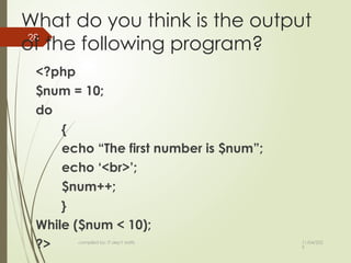 11/04/202
5
compiled by: IT dep't staffs
28
What do you think is the output
of the following program?
<?php
$num = 10;
do
{
echo “The first number is $num”;
echo ‘<br>’;
$num++;
}
While ($num < 10);
?>
 