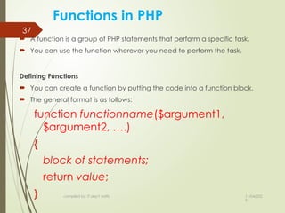 11/04/202
5
compiled by: IT dep't staffs
37
Functions in PHP
 A function is a group of PHP statements that perform a specific task.
 You can use the function wherever you need to perform the task.
Defining Functions
 You can create a function by putting the code into a function block.
 The general format is as follows:
function functionname($argument1,
$argument2, ….)
{
block of statements;
return value;
}
 