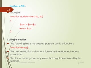 11/04/202
5
compiled by: IT dep't staffs
38
Functions in PHP…
 Example:
function addNumbers($a, $b)
{
$sum = $a +$b;
return $sum
}
Calling a function
 The following line is the simplest possible call to a function:
functionName();
 This calls a function called functionName that does not require
parameters.
 This line of code ignores any value that might be returned by this
function.
 