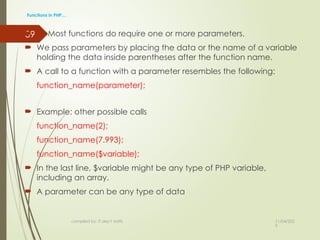 11/04/202
5
compiled by: IT dep't staffs
39
Functions in PHP…
 Most functions do require one or more parameters.
 We pass parameters by placing the data or the name of a variable
holding the data inside parentheses after the function name.
 A call to a function with a parameter resembles the following:
function_name(parameter);
 Example: other possible calls
function_name(2);
function_name(7.993);
function_name($variable);
 In the last line, $variable might be any type of PHP variable,
including an array.
 A parameter can be any type of data
 