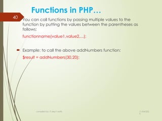 11/04/202
5
compiled by: IT dep't staffs
40
Functions in PHP…
 You can call functions by passing multiple values to the
function by putting the values between the parentheses as
follows:
functionname(value1,value2,...);
 Example: to call the above addNumbers function:
$result = addNumbers(30,20);
 