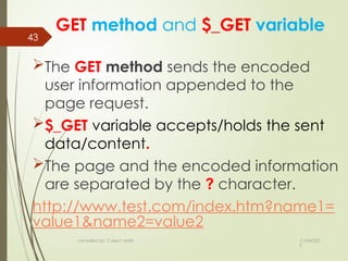 11/04/202
5
compiled by: IT dep't staffs
43
GET method and $_GET variable
The GET method sends the encoded
user information appended to the
page request.
$_GET variable accepts/holds the sent
data/content.
The page and the encoded information
are separated by the ? character.
http://www.test.com/index.htm?name1=
value1&name2=value2
 