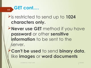 11/04/202
5
compiled by: IT dep't staffs
44
GET cont.…
is restricted to send up to 1024
characters only.
Never use GET method if you have
password or other sensitive
information to be sent to the
server.
Can't be used to send binary data,
like images or word documents
 