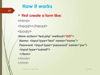 11/04/202
5
compiled by: IT dep't staffs
45
How it works
 First create a form like:
<html>
<head></head>
<body>
<form action=“test.php" method="GET">
Name: <input type="text" name="name">
Password: <input type=“password" name=“pw">
<input type="submit">
</form>
</body>
</html>
 