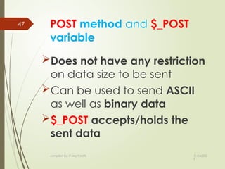 11/04/202
5
compiled by: IT dep't staffs
47 POST method and $_POST
variable
Does not have any restriction
on data size to be sent
Can be used to send ASCII
as well as binary data
$_POST accepts/holds the
sent data
 