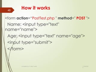 11/04/202
5
compiled by: IT dep't staffs
48
How it works
<form action=“PostTest.php " method=" POST ">
Name: <input type="text"
name="name">
Age: <input type="text" name="age">
<input type="submit">
</form>
 