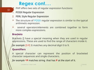 11/04/202
5
compiled by: IT dep't staffs
51
Regex cont.…
 PHP offers two sets of regular expression functions:
1. POSIX Regular Expression
2. PERL Style Regular Expression
 The structure of POSIX regular expression is similar to the typical
arithmetic expression.
 several operators/elements are combined together to form
more complex expressions.
Brackets
Brackets [] have a special meaning when they are used in regular
expressions. These are used to find the range of characters inside it.
for example [0-9] It matches any decimal digit 0 to 9.
Quantifiers
A special character can represent the position of bracketed
character sequences and single characters.
for example ^P matches string that has P at the start of it.
 