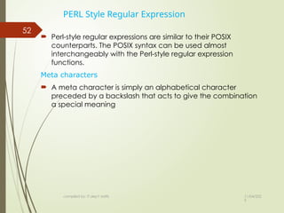 11/04/202
5
compiled by: IT dep't staffs
52
PERL Style Regular Expression
 Perl-style regular expressions are similar to their POSIX
counterparts. The POSIX syntax can be used almost
interchangeably with the Perl-style regular expression
functions.
Meta characters
 A meta character is simply an alphabetical character
preceded by a backslash that acts to give the combination
a special meaning
 