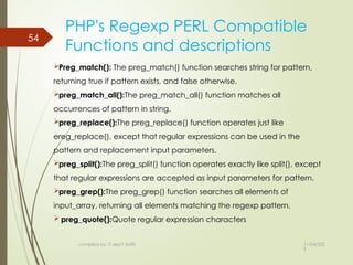11/04/202
5
54
PHP's Regexp PERL Compatible
Functions and descriptions
Preg_match(): The preg_match() function searches string for pattern,
returning true if pattern exists, and false otherwise.
preg_match_all():The preg_match_all() function matches all
occurrences of pattern in string.
preg_replace():The preg_replace() function operates just like
ereg_replace(), except that regular expressions can be used in the
pattern and replacement input parameters.
preg_split():The preg_split() function operates exactly like split(), except
that regular expressions are accepted as input parameters for pattern.
preg_grep():The preg_grep() function searches all elements of
input_array, returning all elements matching the regexp pattern.
 preg_quote():Quote regular expression characters
compiled by: IT dep't staffs
 