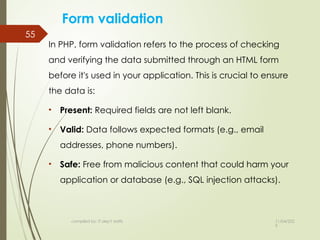 11/04/202
5
compiled by: IT dep't staffs
55
Form validation
In PHP, form validation refers to the process of checking
and verifying the data submitted through an HTML form
before it's used in your application. This is crucial to ensure
the data is:
• Present: Required fields are not left blank.
• Valid: Data follows expected formats (e.g., email
addresses, phone numbers).
• Safe: Free from malicious content that could harm your
application or database (e.g., SQL injection attacks).
 