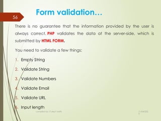 11/04/202
5
compiled by: IT dep't staffs
56
Form validation…
There is no guarantee that the information provided by the user is
always correct. PHP validates the data at the server-side, which is
submitted by HTML FORM.
You need to validate a few things:
1. Empty String
2. Validate String
3. Validate Numbers
4. Validate Email
5. Validate URL
6. Input length
 