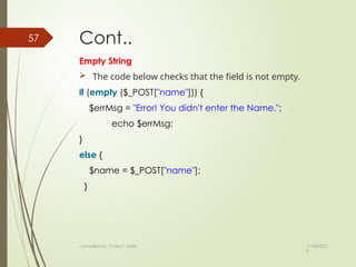 11/04/202
5
compiled by: IT dep't staffs
57 Cont..
Empty String
 The code below checks that the field is not empty.
if (empty ($_POST["name"])) {
$errMsg = "Error! You didn't enter the Name.";
echo $errMsg;
}
else {
$name = $_POST["name"];
}
 