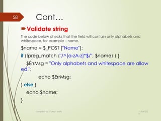 11/04/202
5
compiled by: IT dep't staffs
58 Cont…
Validate string
The code below checks that the field will contain only alphabets and
whitespace, for example – name.
$name = $_POST ["Name"];
if (!preg_match ("/^[a-zA-z]*$/", $name) ) {
$ErrMsg = "Only alphabets and whitespace are allow
ed.";
echo $ErrMsg;
} else {
echo $name;
}
 