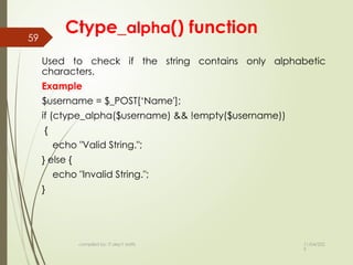 11/04/202
5
compiled by: IT dep't staffs
59
Ctype_alpha() function
Used to check if the string contains only alphabetic
characters.
Example
$username = $_POST[‘Name'];
if (ctype_alpha($username) && !empty($username))
{
echo "Valid String.";
} else {
echo "Invalid String.";
}
 