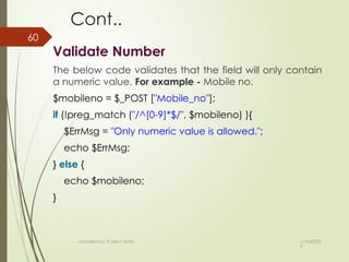 11/04/202
5
compiled by: IT dep't staffs
60
Cont..
Validate Number
The below code validates that the field will only contain
a numeric value. For example - Mobile no.
$mobileno = $_POST ["Mobile_no"];
if (!preg_match ("/^[0-9]*$/", $mobileno) ){
$ErrMsg = "Only numeric value is allowed.";
echo $ErrMsg;
} else {
echo $mobileno;
}
 