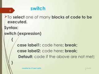 11/04/202
5
switch
To select one of many blocks of code to be
executed.
Syntax:
switch (expression)
{
case label1: code here; break;
case label2: code here; break;
Default: code if the above are not met;
}
compiled by: IT dep't staffs
6
 