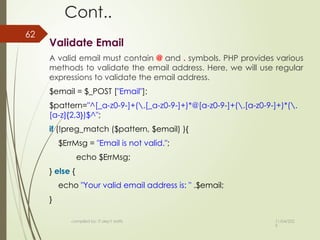 11/04/202
5
compiled by: IT dep't staffs
62
Cont..
Validate Email
A valid email must contain @ and . symbols. PHP provides various
methods to validate the email address. Here, we will use regular
expressions to validate the email address.
$email = $_POST ["Email"];
$pattern="^[_a-z0-9-]+(.[_a-z0-9-]+)*@[a-z0-9-]+(.[a-z0-9-]+)*(.
[a-z]{2,3})$^";
if (!preg_match ($pattern, $email) ){
$ErrMsg = "Email is not valid.";
echo $ErrMsg;
} else {
echo "Your valid email address is: " .$email;
}
 